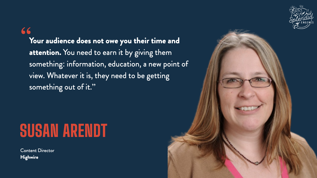 Susan Arendt, Content Director at Highwire: "Your audience does not owe you their time and attention. You need to earn it by giving them something: information, education, a new point of view. Whatever it is, they need to be getting something out of it."
